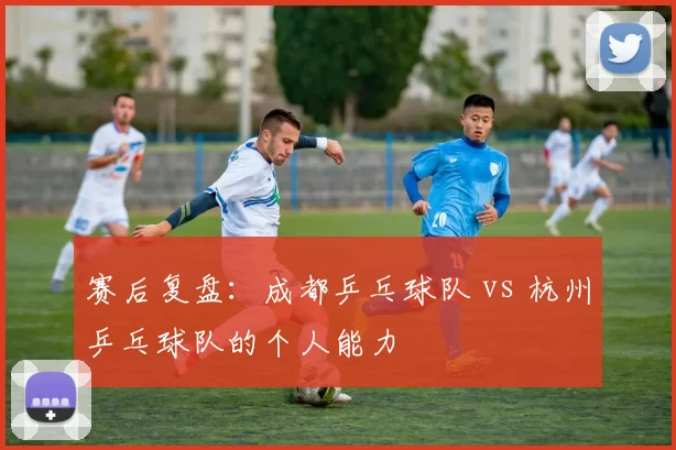 赛后复盘：成都乒乓球队 vs 杭州乒乓球队的个人能力