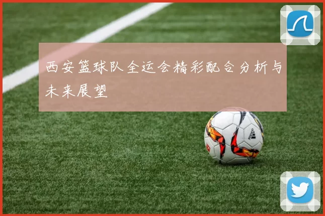 西安篮球队全运会精彩配合分析与未来展望