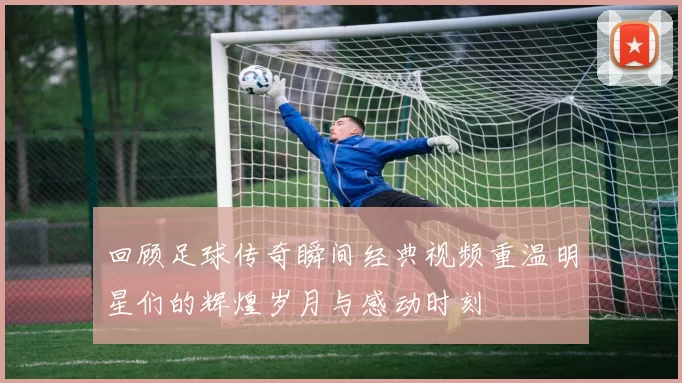 回顾足球传奇瞬间经典视频重温明星们的辉煌岁月与感动时刻