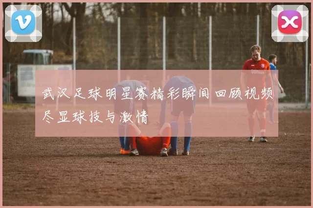 武汉足球明星赛精彩瞬间回顾视频尽显球技与激情