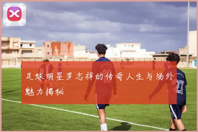 足球明星罗志祥的传奇人生与场外魅力揭秘