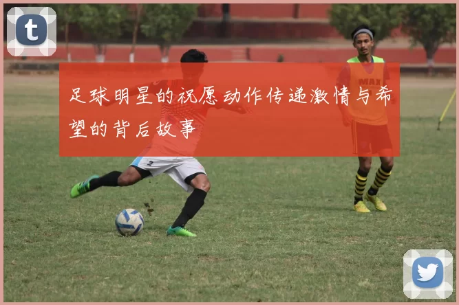 足球明星的祝愿动作传递激情与希望的背后故事