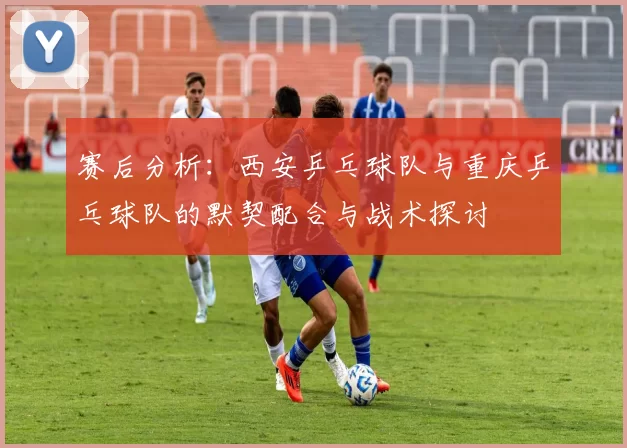 赛后分析：西安乒乓球队与重庆乒乓球队的默契配合与战术探讨