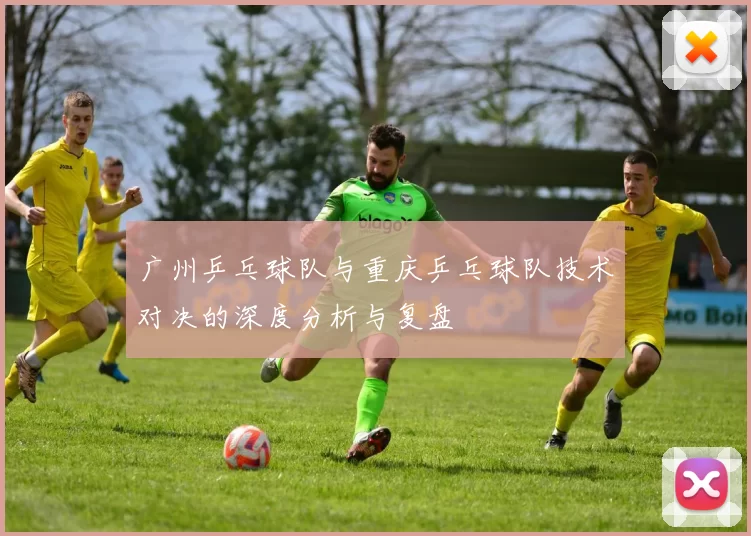 广州乒乓球队与重庆乒乓球队技术对决的深度分析与复盘